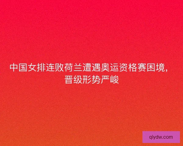 中国女排连败荷兰遭遇奥运资格赛困境，晋级形势严峻